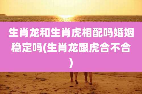 生肖龙和生肖虎相配吗婚姻稳定吗(生肖龙跟虎合不合)