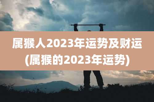 属猴人2023年运势及财运(属猴的2023年运势)