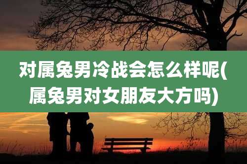 对属兔男冷战会怎么样呢(属兔男对女朋友大方吗)