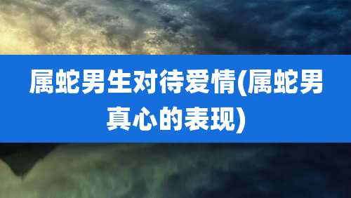 属蛇男生对待爱情(属蛇男真心的表现)