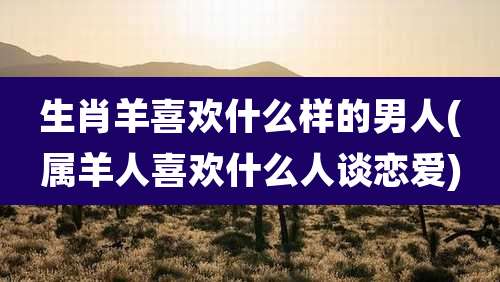 生肖羊喜欢什么样的男人(属羊人喜欢什么人谈恋爱)