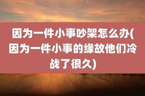 因为一件小事吵架怎么办(因为一件小事的缘故他们冷战了很久)