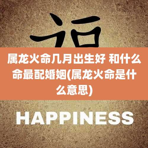 属龙火命几月出生好 和什么命最配婚姻(属龙火命是什么意思)