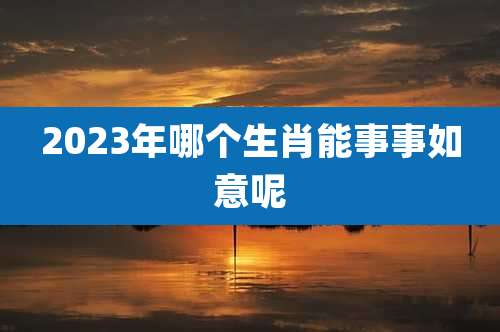 2023年哪个生肖能事事如意呢