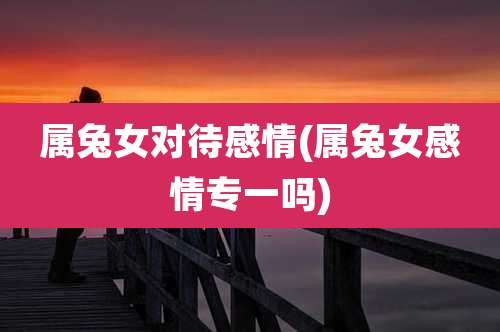 属兔女对待感情(属兔女感情专一吗)