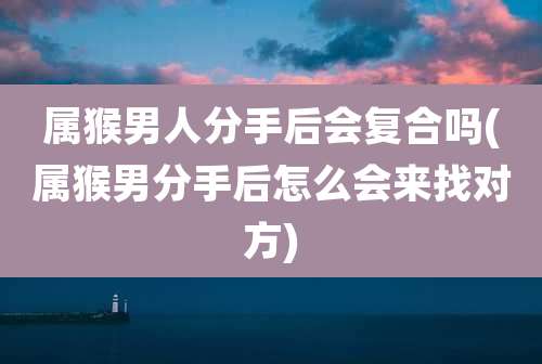 属猴男人分手后会复合吗(属猴男分手后怎么会来找对方)