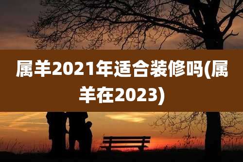 属羊2021年适合装修吗(属羊在2023)