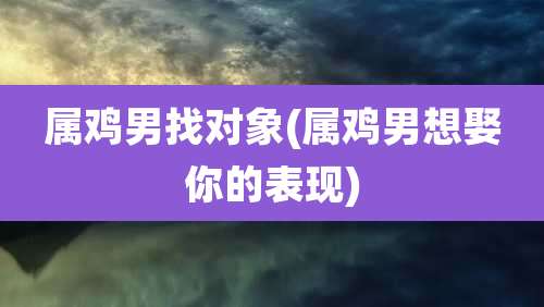 属鸡男找对象(属鸡男想娶你的表现)