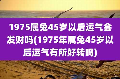 1975属兔45岁以后运气会发财吗(1975年属兔45岁以后运气有所好转吗)