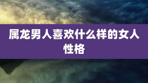 属龙男人喜欢什么样的女人性格