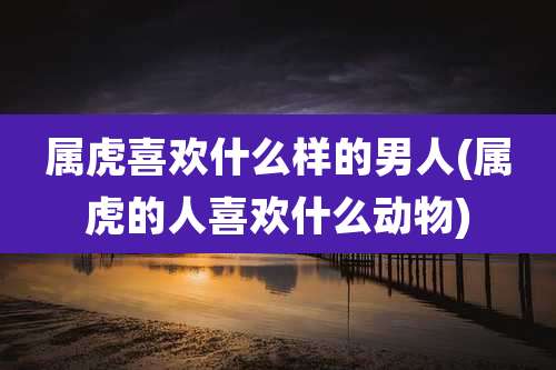 属虎喜欢什么样的男人(属虎的人喜欢什么动物)