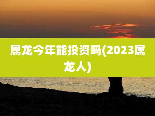 属龙今年能投资吗(2023属龙人)