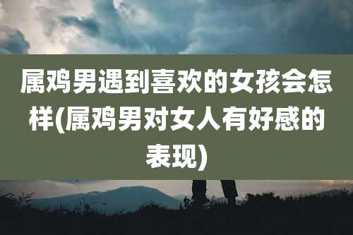 属鸡男遇到喜欢的女孩会怎样(属鸡男对女人有好感的表现)