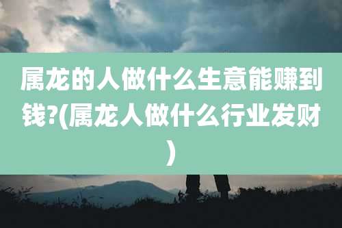 属龙的人做什么生意能赚到钱?(属龙人做什么行业发财)