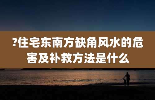 ?住宅东南方缺角风水的危害及补救方法是什么