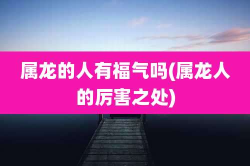 属龙的人有福气吗(属龙人的厉害之处)