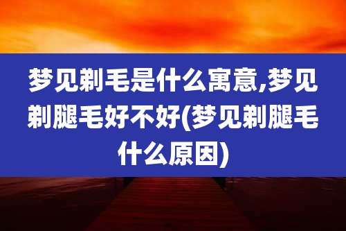 梦见剃毛是什么寓意,梦见剃腿毛好不好(梦见剃腿毛什么原因)