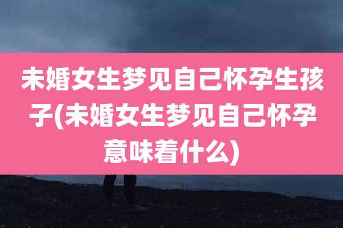 未婚女生梦见自己怀孕生孩子(未婚女生梦见自己怀孕意味着什么)