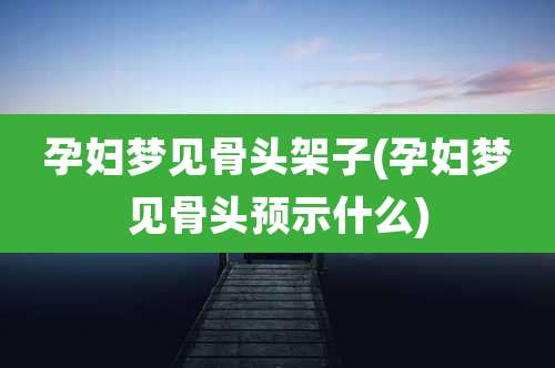 孕妇梦见骨头架子(孕妇梦见骨头预示什么)