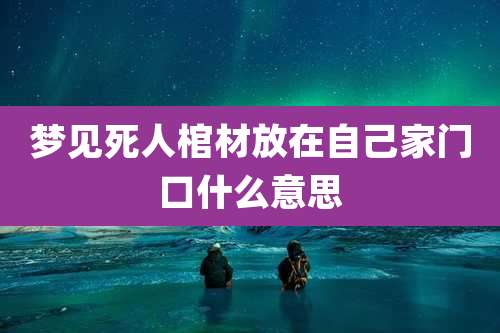 梦见死人棺材放在自己家门口什么意思