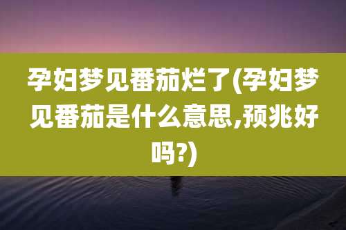 孕妇梦见番茄烂了(孕妇梦见番茄是什么意思,预兆好吗?)