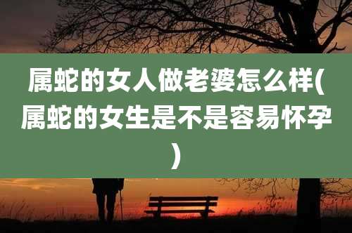 属蛇的女人做老婆怎么样(属蛇的女生是不是容易怀孕)