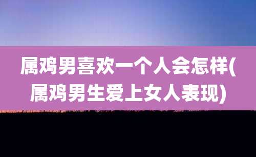 属鸡男喜欢一个人会怎样(属鸡男生爱上女人表现)