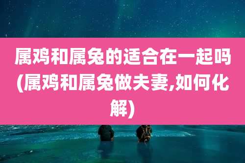 属鸡和属兔的适合在一起吗(属鸡和属兔做夫妻,如何化解)