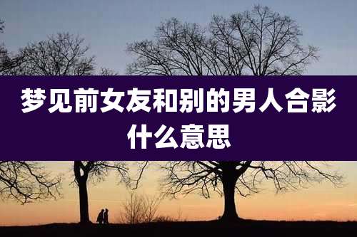 梦见前女友和别的男人合影什么意思