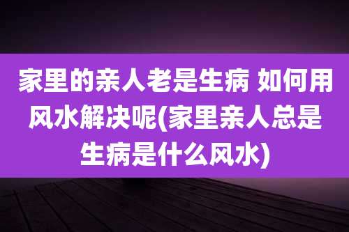 家里的亲人老是生病 如何用风水解决呢(家里亲人总是生病是什么风水)