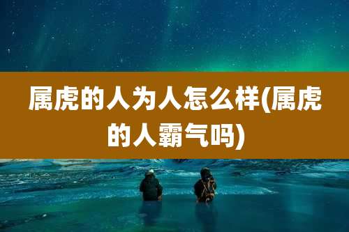 属虎的人为人怎么样(属虎的人霸气吗)