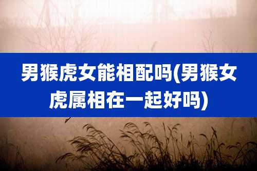 男猴虎女能相配吗(男猴女虎属相在一起好吗)