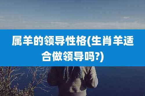 属羊的领导性格(生肖羊适合做领导吗?)