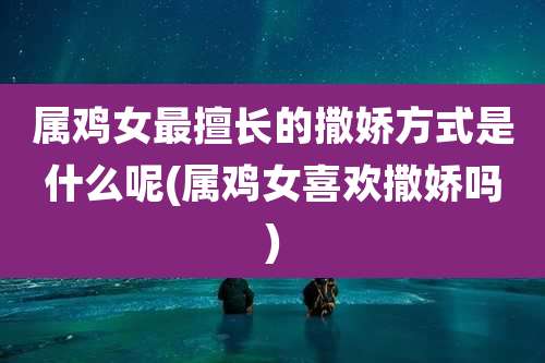 属鸡女最擅长的撒娇方式是什么呢(属鸡女喜欢撒娇吗)