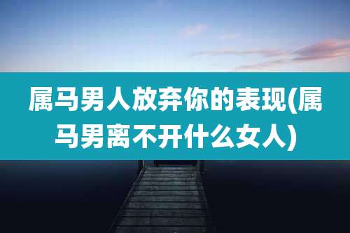 属马男人放弃你的表现(属马男离不开什么女人)