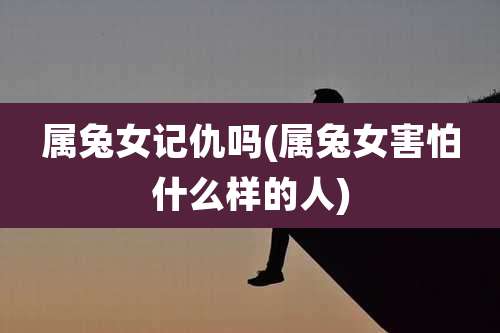 属兔女记仇吗(属兔女害怕什么样的人)