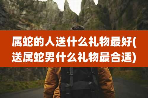 属蛇的人送什么礼物最好(送属蛇男什么礼物最合适)