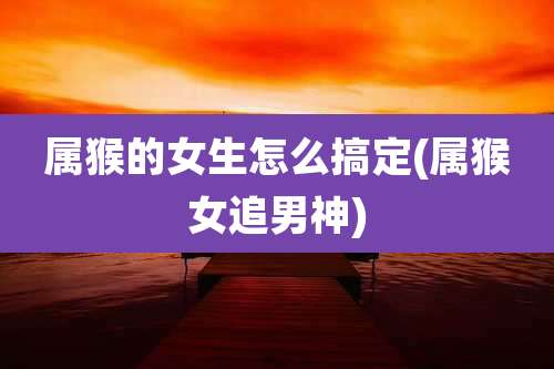 属猴的女生怎么搞定(属猴女追男神)