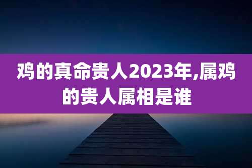 鸡的真命贵人2023年,属鸡的贵人属相是谁
