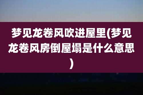 梦见龙卷风吹进屋里(梦见龙卷风房倒屋塌是什么意思)