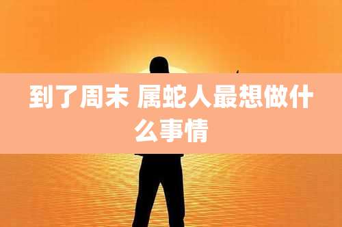 到了周末 属蛇人最想做什么事情
