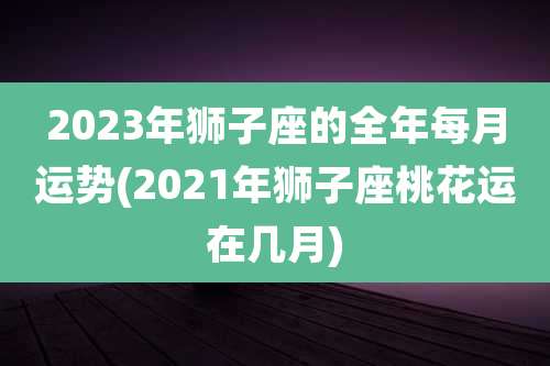 2023年狮子座的全年每月运势(2021年狮子座桃花运在几月)