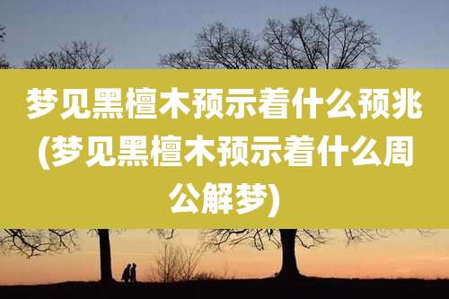 梦见黑檀木预示着什么预兆(梦见黑檀木预示着什么周公解梦)