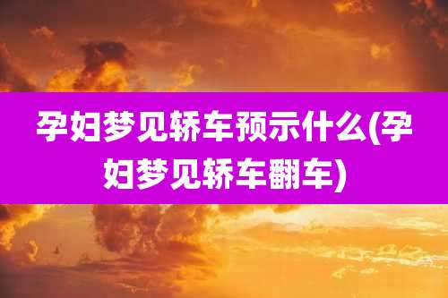 孕妇梦见轿车预示什么(孕妇梦见轿车翻车)