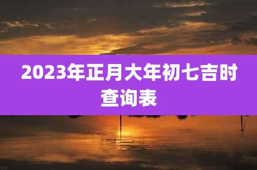 2023年正月大年初七吉时查询表