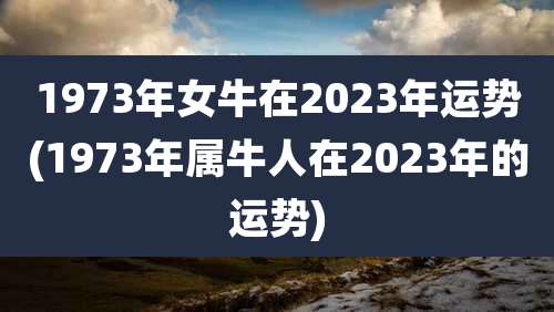 1973年女牛在2023年运势(1973年属牛人在2023年的运势)