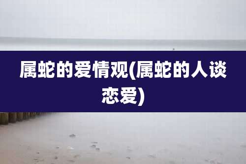 属蛇的爱情观(属蛇的人谈恋爱)