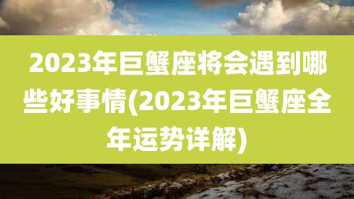 2023年巨蟹座将会遇到哪些好事情(2023年巨蟹座全年运势详解)