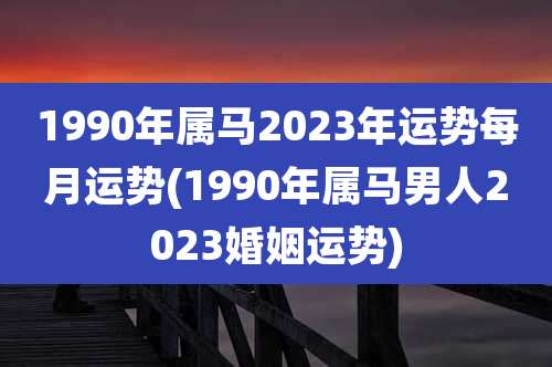 1990年属马2023年运势每月运势(1990年属马男人2023婚姻运势)