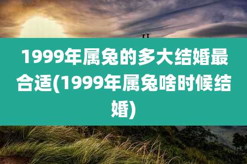 1999年属兔的多大结婚最合适(1999年属兔啥时候结婚)